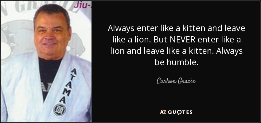 Always enter like a kitten and leave like a lion. But NEVER enter like a lion and leave like a kitten. Always be humble. - Carlson Gracie