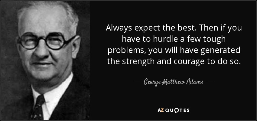 Always expect the best. Then if you have to hurdle a few tough problems, you will have generated the strength and courage to do so. - George Matthew Adams
