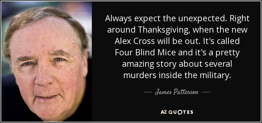 Always expect the unexpected. Right around Thanksgiving, when the new Alex Cross will be out. It's called Four Blind Mice and it's a pretty amazing story about several murders inside the military. - James Patterson