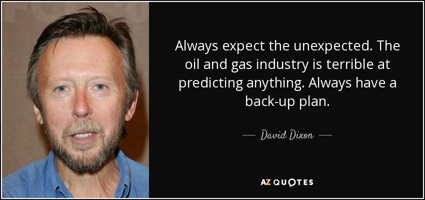 Always expect the unexpected. The oil and gas industry is terrible at predicting anything. Always have a back-up plan. - David Dixon
