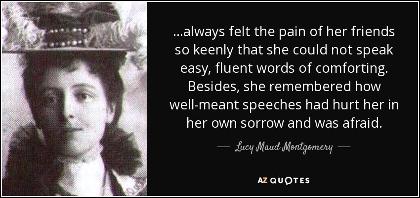 …always felt the pain of her friends so keenly that she could not speak easy, fluent words of comforting. Besides, she remembered how well-meant speeches had hurt her in her own sorrow and was afraid. - Lucy Maud Montgomery