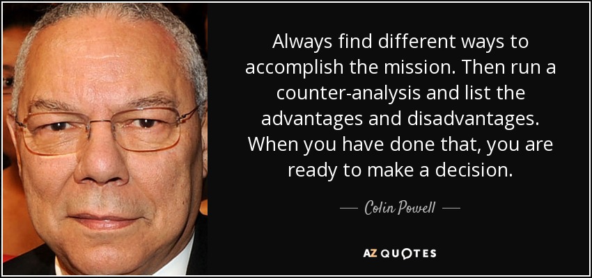 Always find different ways to accomplish the mission. Then run a counter-analysis and list the advantages and disadvantages. When you have done that, you are ready to make a decision. - Colin Powell
