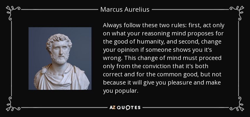 Always follow these two rules: first, act only on what your reasoning mind proposes for the good of humanity, and second, change your opinion if someone shows you it's wrong. This change of mind must proceed only from the conviction that it's both correct and for the common good, but not because it will give you pleasure and make you popular. - Marcus Aurelius