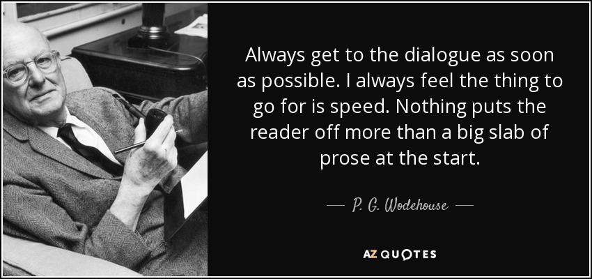 Always get to the dialogue as soon as possible. I always feel the thing to go for is speed. Nothing puts the reader off more than a big slab of prose at the start. - P. G. Wodehouse