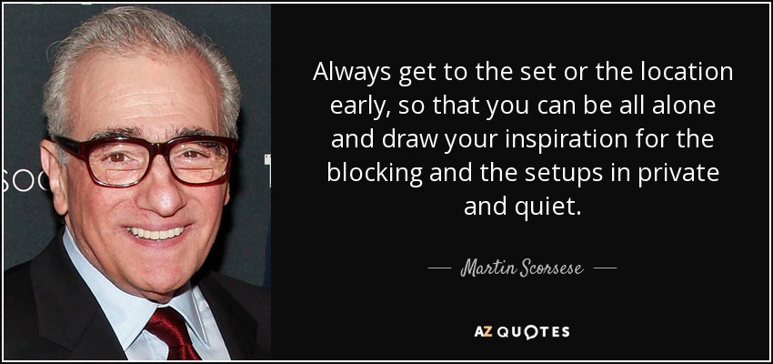 Always get to the set or the location early, so that you can be all alone and draw your inspiration for the blocking and the setups in private and quiet. - Martin Scorsese