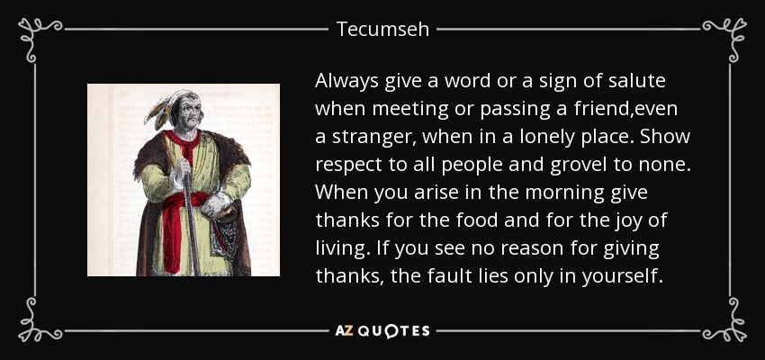 Always give a word or a sign of salute when meeting or passing a friend,even a stranger, when in a lonely place. Show respect to all people and grovel to none. When you arise in the morning give thanks for the food and for the joy of living. If you see no reason for giving thanks, the fault lies only in yourself. - Tecumseh