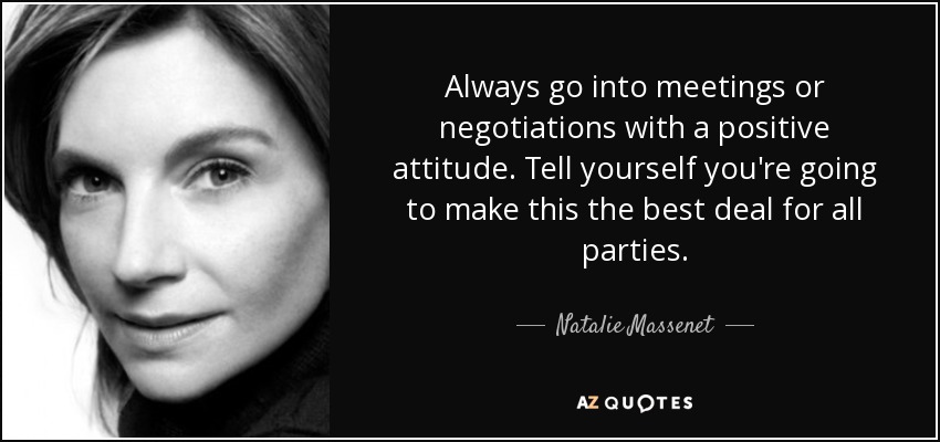 Always go into meetings or negotiations with a positive attitude. Tell yourself you're going to make this the best deal for all parties. - Natalie Massenet