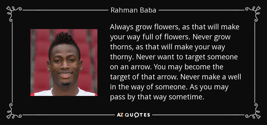 Always grow flowers, as that will make your way full of flowers. Never grow thorns, as that will make your way thorny. Never want to target someone on an arrow. You may become the target of that arrow. Never make a well in the way of someone. As you may pass by that way sometime. - Rahman Baba