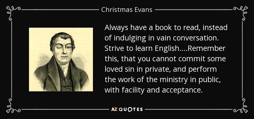 Always have a book to read, instead of indulging in vain conversation. Strive to learn English....Remember this, that you cannot commit some loved sin in private, and perform the work of the ministry in public, with facility and acceptance. - Christmas Evans