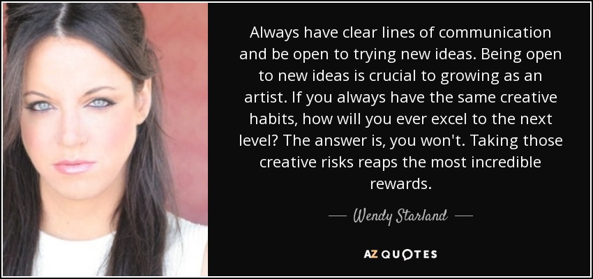 Always have clear lines of communication and be open to trying new ideas. Being open to new ideas is crucial to growing as an artist. If you always have the same creative habits, how will you ever excel to the next level? The answer is, you won't. Taking those creative risks reaps the most incredible rewards. - Wendy Starland