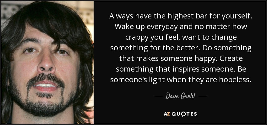 Always have the highest bar for yourself. Wake up everyday and no matter how crappy you feel, want to change something for the better. Do something that makes someone happy. Create something that inspires someone. Be someone's light when they are hopeless. - Dave Grohl