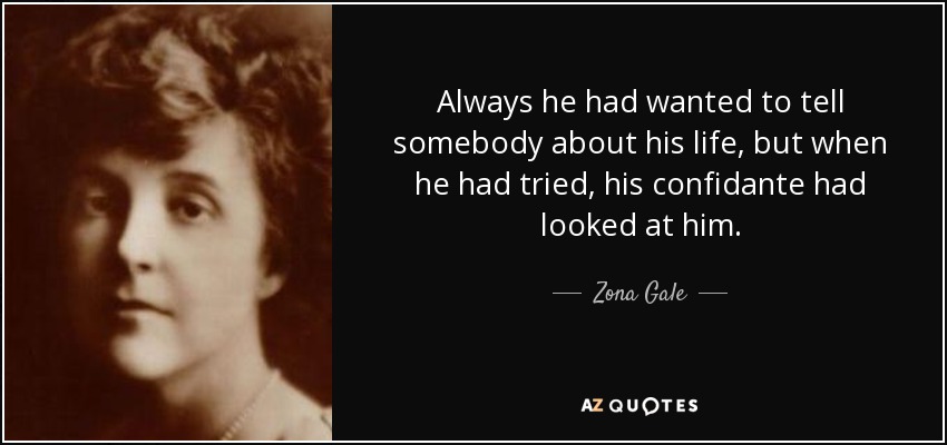 Always he had wanted to tell somebody about his life, but when he had tried, his confidante had looked at him. - Zona Gale