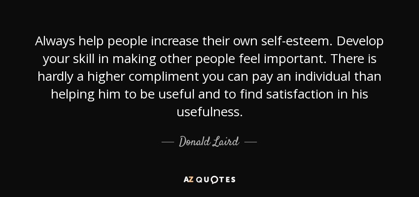 Always help people increase their own self-esteem. Develop your skill in making other people feel important. There is hardly a higher compliment you can pay an individual than helping him to be useful and to find satisfaction in his usefulness. - Donald Laird