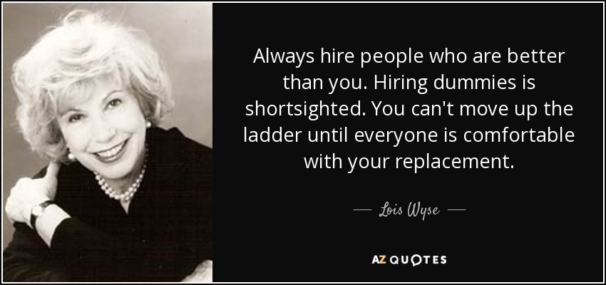 Always hire people who are better than you. Hiring dummies is shortsighted. You can't move up the ladder until everyone is comfortable with your replacement. - Lois Wyse