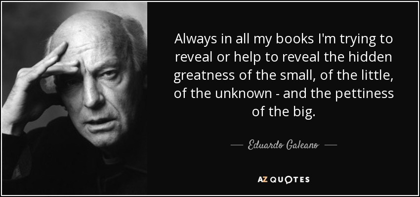 Always in all my books I'm trying to reveal or help to reveal the hidden greatness of the small, of the little, of the unknown - and the pettiness of the big. - Eduardo Galeano