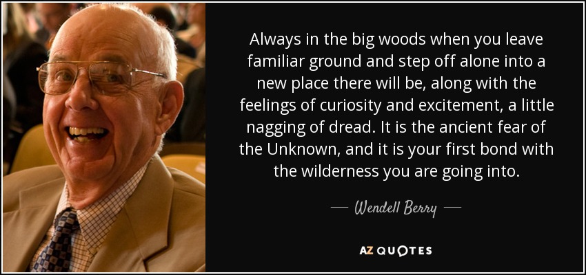 Always in the big woods when you leave familiar ground and step off alone into a new place there will be, along with the feelings of curiosity and excitement, a little nagging of dread. It is the ancient fear of the Unknown, and it is your first bond with the wilderness you are going into. - Wendell Berry