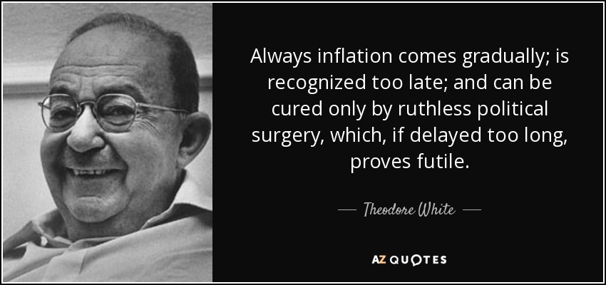 Always inflation comes gradually; is recognized too late; and can be cured only by ruthless political surgery, which, if delayed too long, proves futile. - Theodore White