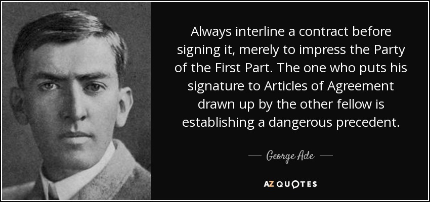 Always interline a contract before signing it, merely to impress the Party of the First Part. The one who puts his signature to Articles of Agreement drawn up by the other fellow is establishing a dangerous precedent. - George Ade