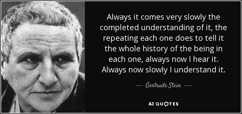 Always it comes very slowly the completed understanding of it, the repeating each one does to tell it the whole history of the being in each one, always now I hear it. Always now slowly I understand it. - Gertrude Stein