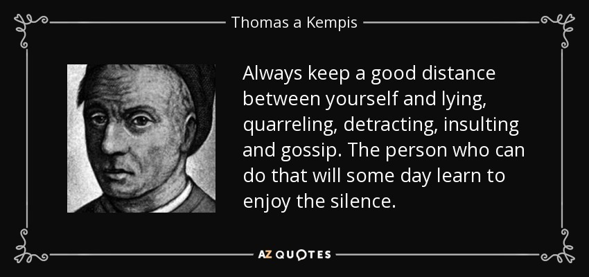 Always keep a good distance between yourself and lying, quarreling, detracting, insulting and gossip. The person who can do that will some day learn to enjoy the silence. - Thomas a Kempis