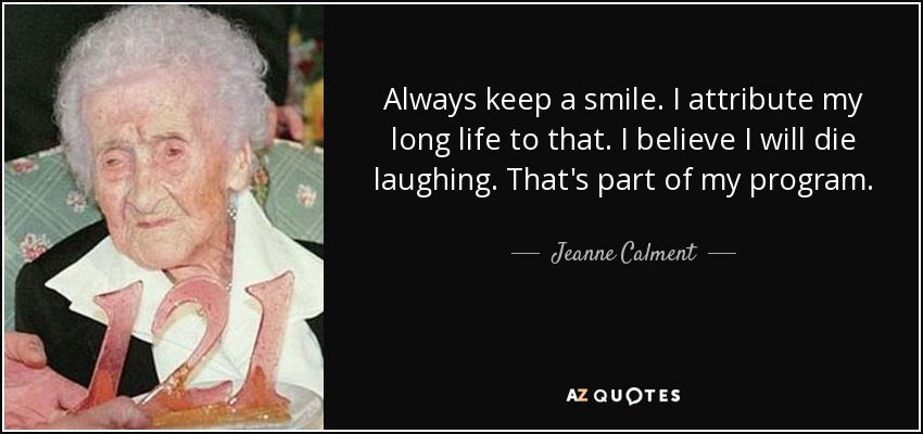 Always keep a smile. I attribute my long life to that. I believe I will die laughing. That's part of my program. - Jeanne Calment