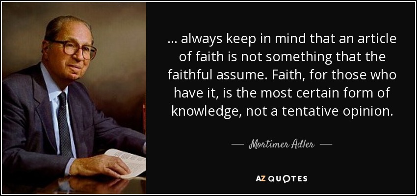 ... always keep in mind that an article of faith is not something that the faithful assume. Faith, for those who have it, is the most certain form of knowledge, not a tentative opinion. - Mortimer Adler