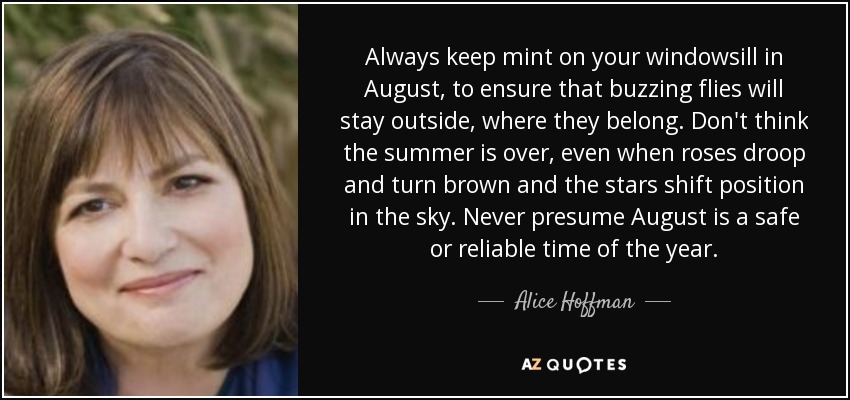 Always keep mint on your windowsill in August, to ensure that buzzing flies will stay outside, where they belong. Don't think the summer is over, even when roses droop and turn brown and the stars shift position in the sky. Never presume August is a safe or reliable time of the year. - Alice Hoffman