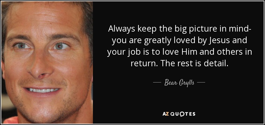 Always keep the big picture in mind- you are greatly loved by Jesus and your job is to love Him and others in return. The rest is detail. - Bear Grylls