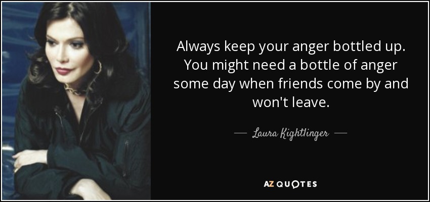 Always keep your anger bottled up. You might need a bottle of anger some day when friends come by and won't leave. - Laura Kightlinger