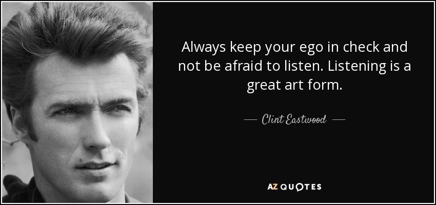 Always keep your ego in check and not be afraid to listen. Listening is a great art form. - Clint Eastwood