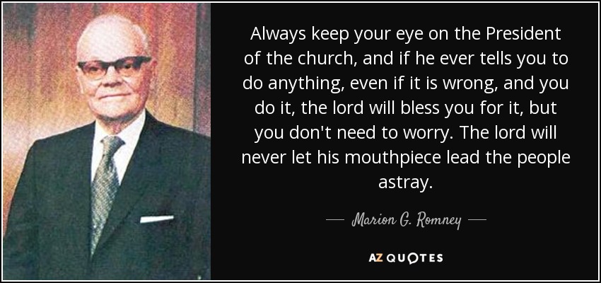 Always keep your eye on the President of the church, and if he ever tells you to do anything, even if it is wrong, and you do it, the lord will bless you for it, but you don't need to worry. The lord will never let his mouthpiece lead the people astray. - Marion G. Romney