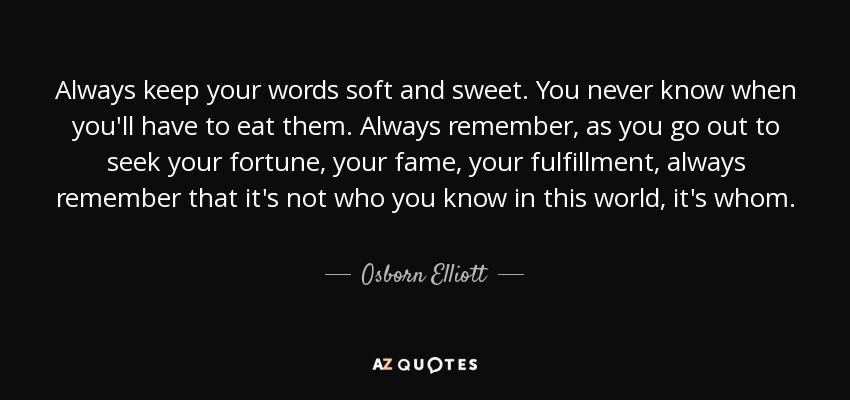 Always keep your words soft and sweet. You never know when you'll have to eat them. Always remember, as you go out to seek your fortune, your fame, your fulfillment, always remember that it's not who you know in this world, it's whom. - Osborn Elliott