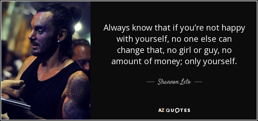 Always know that if you’re not happy with yourself, no one else can change that, no girl or guy, no amount of money; only yourself. - Shannon Leto