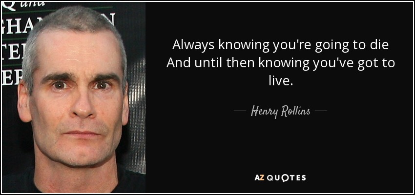 Always knowing you're going to die And until then knowing you've got to live. - Henry Rollins