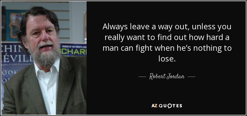 Always leave a way out, unless you really want to find out how hard a man can fight when he’s nothing to lose. - Robert Jordan