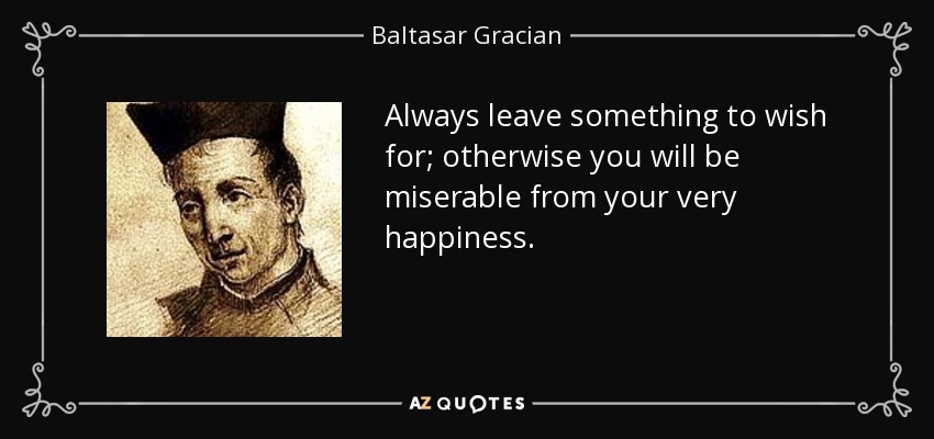 Always leave something to wish for; otherwise you will be miserable from your very happiness. - Baltasar Gracian