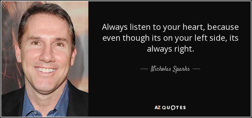 Always listen to your heart, because even though its on your left side, its always right. - Nicholas Sparks