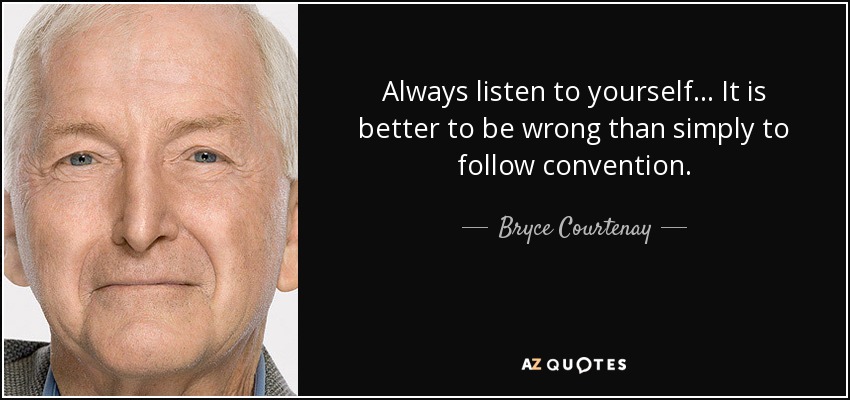 Always listen to yourself... It is better to be wrong than simply to follow convention. - Bryce Courtenay