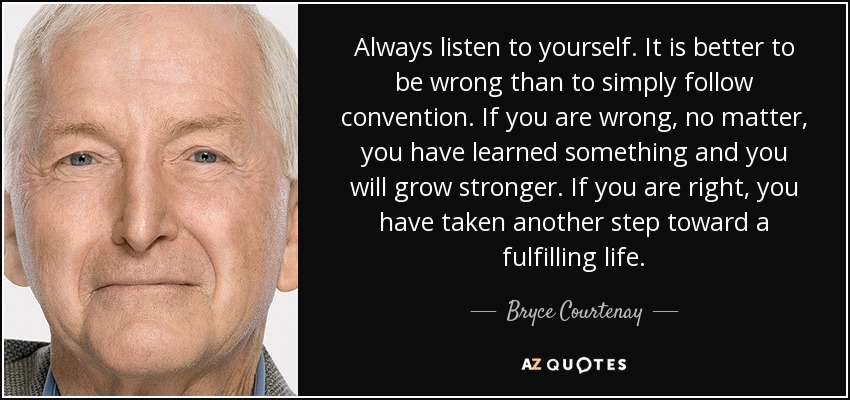 Always listen to yourself. It is better to be wrong than to simply follow convention. If you are wrong, no matter, you have learned something and you will grow stronger. If you are right, you have taken another step toward a fulfilling life. - Bryce Courtenay