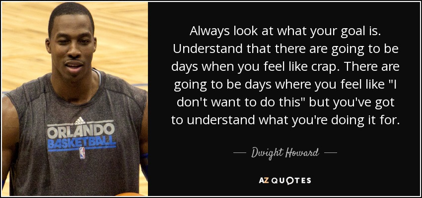 Always look at what your goal is. Understand that there are going to be days when you feel like crap. There are going to be days where you feel like 