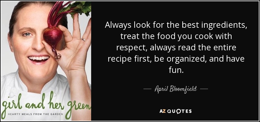 Always look for the best ingredients, treat the food you cook with respect, always read the entire recipe first, be organized, and have fun. - April Bloomfield