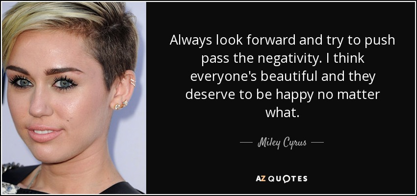 Always look forward and try to push pass the negativity. I think everyone's beautiful and they deserve to be happy no matter what. - Miley Cyrus