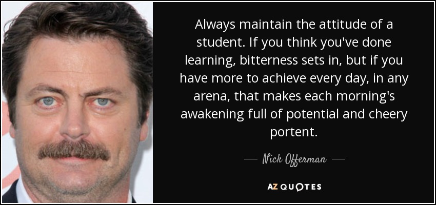 Always maintain the attitude of a student. If you think you've done learning, bitterness sets in, but if you have more to achieve every day, in any arena, that makes each morning's awakening full of potential and cheery portent. - Nick Offerman