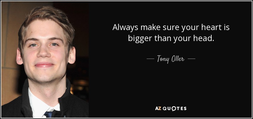 Always make sure your heart is bigger than your head. - Tony Oller