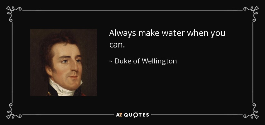 Always make water when you can. - Duke of Wellington