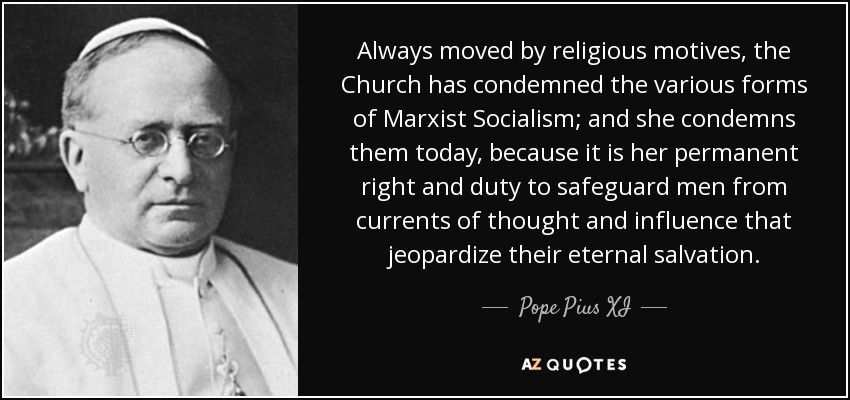 Always moved by religious motives, the Church has condemned the various forms of Marxist Socialism; and she condemns them today, because it is her permanent right and duty to safeguard men from currents of thought and influence that jeopardize their eternal salvation. - Pope Pius XI