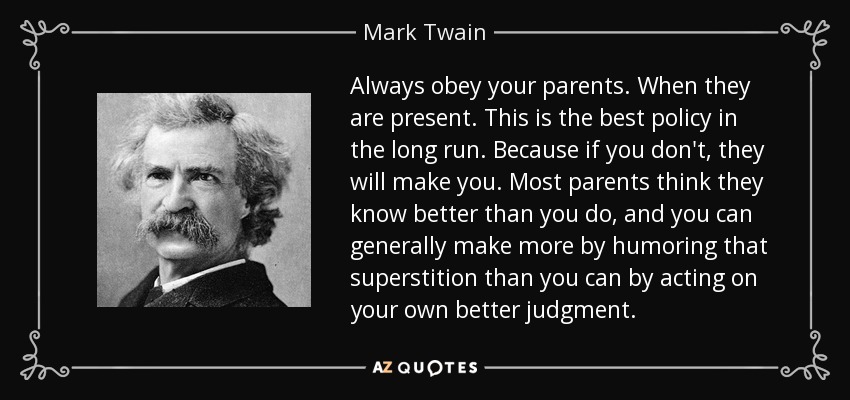 Always obey your parents. When they are present. This is the best policy in the long run. Because if you don't, they will make you. Most parents think they know better than you do, and you can generally make more by humoring that superstition than you can by acting on your own better judgment. - Mark Twain