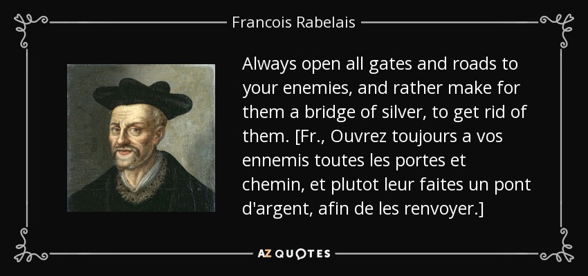 Always open all gates and roads to your enemies, and rather make for them a bridge of silver, to get rid of them. [Fr., Ouvrez toujours a vos ennemis toutes les portes et chemin, et plutot leur faites un pont d'argent, afin de les renvoyer.] - Francois Rabelais