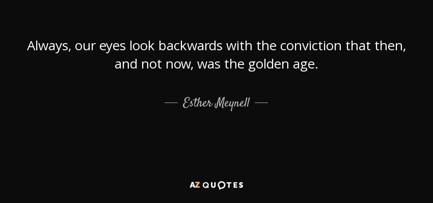 Always, our eyes look backwards with the conviction that then, and not now, was the golden age. - Esther Meynell