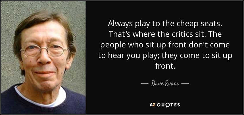 Always play to the cheap seats. That's where the critics sit. The people who sit up front don't come to hear you play; they come to sit up front. - Dave Evans